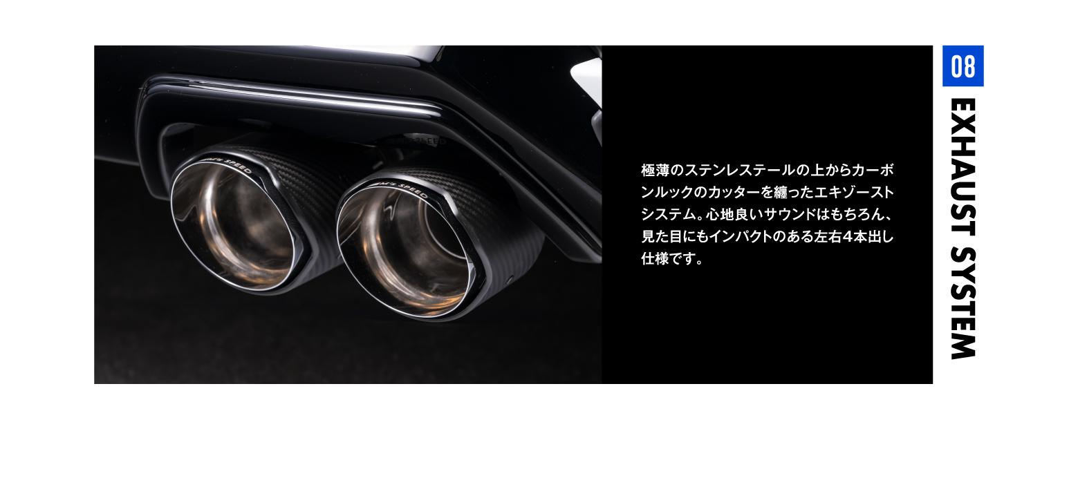 08 EXHAUST SYSTEM EXHAUST SYSTEM08極薄のステンレステールの上からカーボンルックのカッターを纏ったエキゾーストシステム。心地良いサウンドはもちろん、見た目にもインパクトのある左右4本出し仕様です。