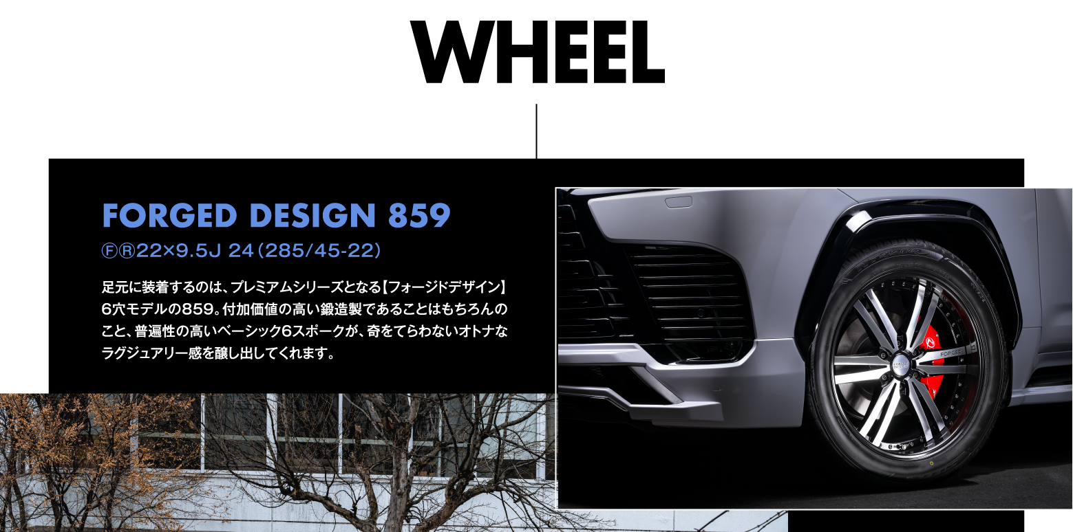 WHEEL ⒻⓇ22×9.5J 24（285/45-22）FORGED DESIGN 859 足元に装着するのは、プレミアムシリーズとなる【フォージドデザイン】6穴モデルの859。付加価値の高い鍛造製であることはもちろんのこと、普遍性の高いベーシック6スポークが、奇をてらわないオトナなラグジュアリー感を醸し出してくれます。