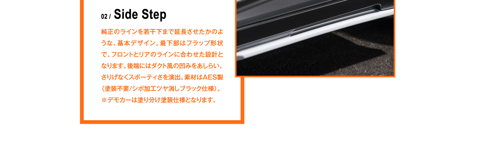 02 / Side Step 純正のラインを若干下まで延長させたかのような、基本デザイン。最下部はフラップ形状で、フロントとリアのラインに合わせた設計となります。後端にはダクト風の凹みをあしらい、さりげなくスポーティさを演出。素材はAES製（塗装不要/シボ加工ツヤ消しブラック仕様）。※デモカーは塗り分け塗装仕様となります。