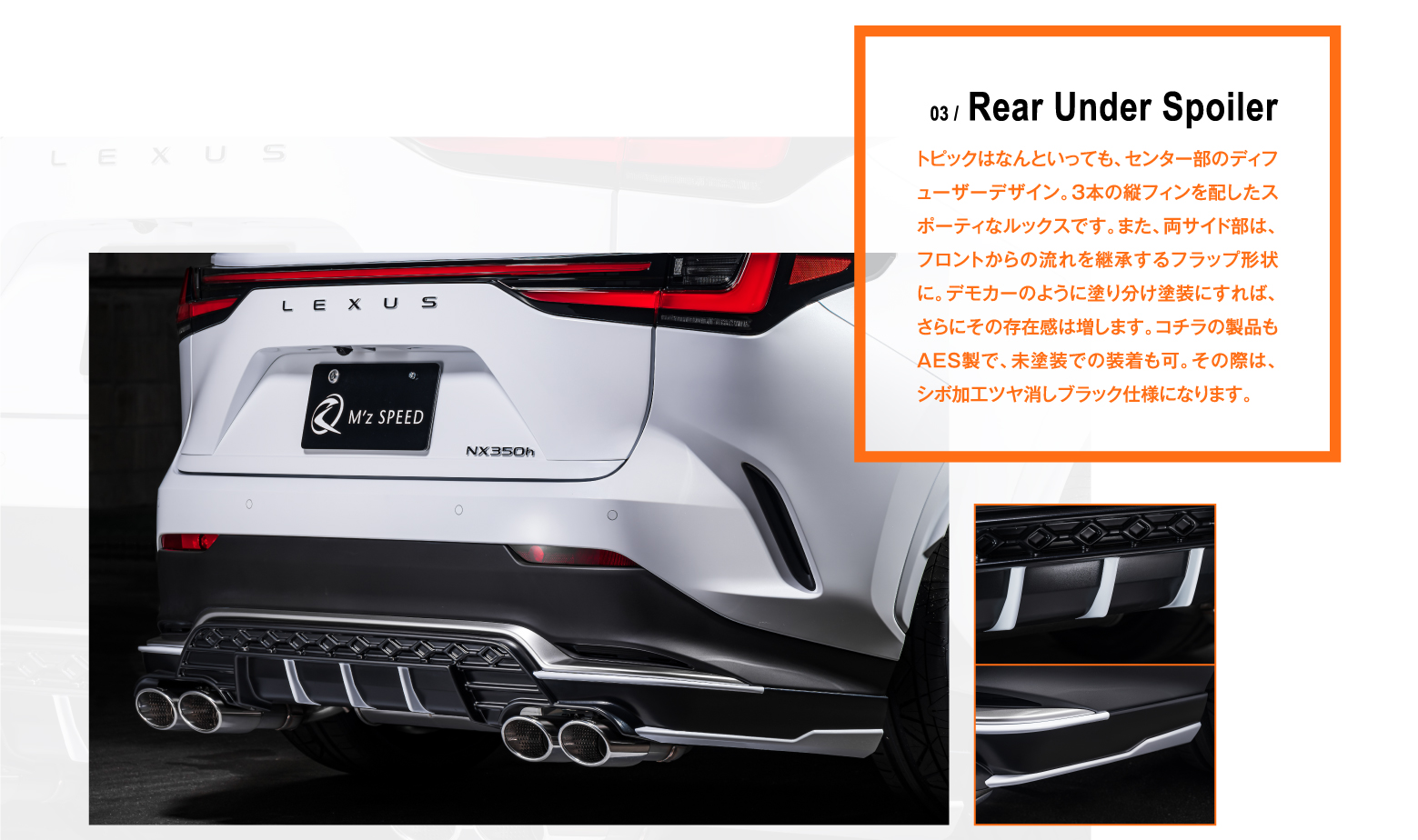 03 / Rear Under Spoiler トピックはなんといっても、センター部のディフューザーデザイン。3本の縦フィンを配したスポーティなルックスです。また、両サイド部は、フロントからの流れを継承するフラップ形状に。デモカーのように塗り分け塗装にすれば、さらにその存在感は増します。コチラの製品もAES製で、未塗装での装着も可。その際は、シボ加工ツヤ消しブラック仕様になります。