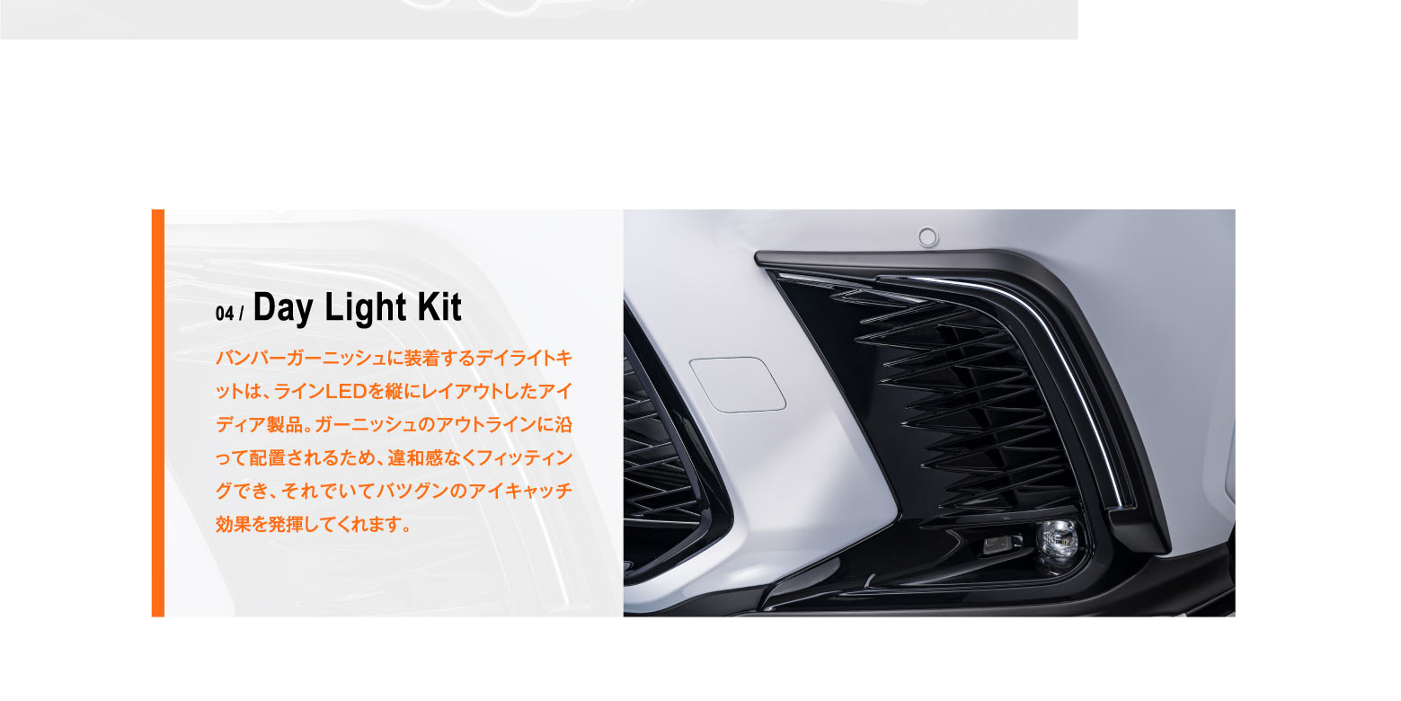 04 / Day Light Kit バンパーガーニッシュに装着するデイライトキットは、ラインLEDを縦にレイアウトしたアイディア製品。ガーニッシュのアウトラインに沿って配置されるため、違和感なくフィッティングでき、それでいてバツグンのアイキャッチ効果を発揮してくれます。