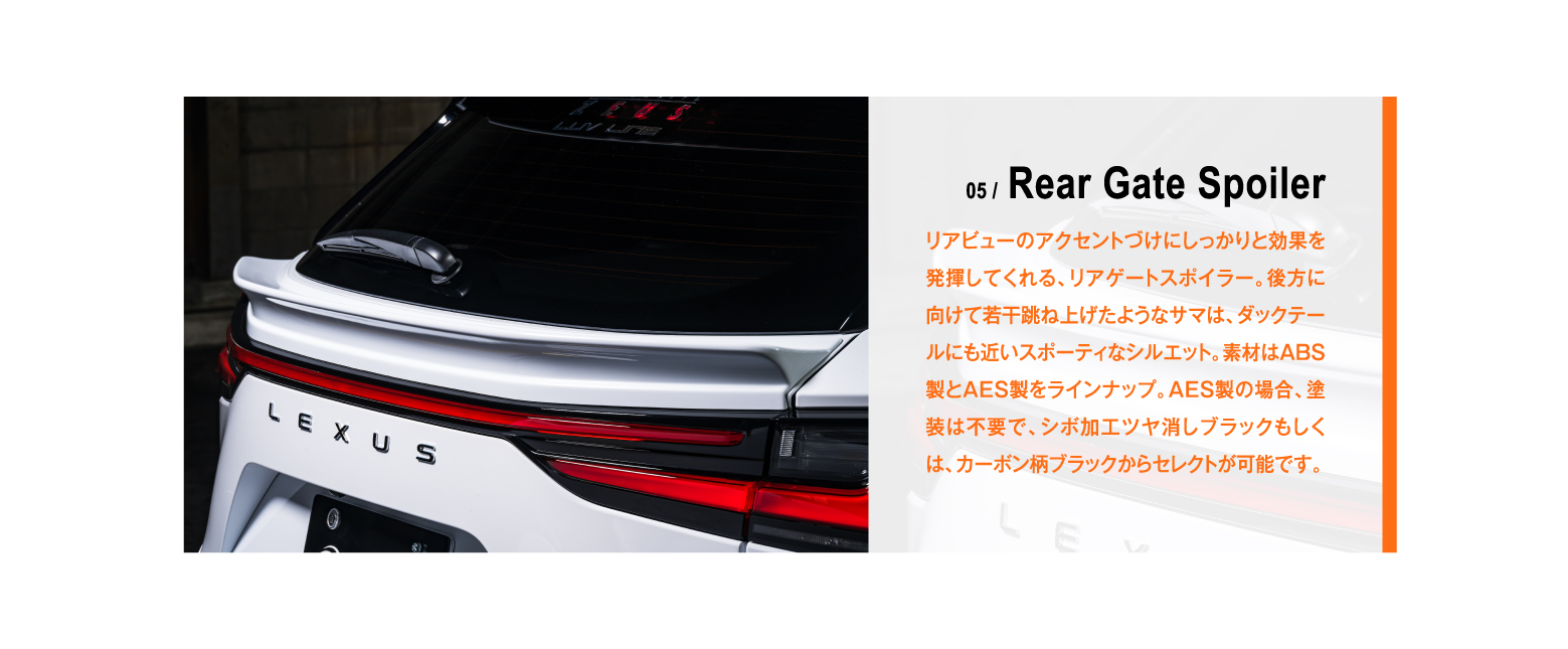 05 / Rear Gate Spoiler リアビューのアクセントづけにしっかりと効果を発揮してくれる、リアゲートスポイラー。後方に向けて若干跳ね上げたようなサマは、ダックテールにも近いスポーティなシルエット。素材はABS製とAES製をラインナップ。AES製の場合、塗装は不要で、シボ加工ツヤ消しブラックもしくは、カーボン柄ブラックからセレクトが可能です。