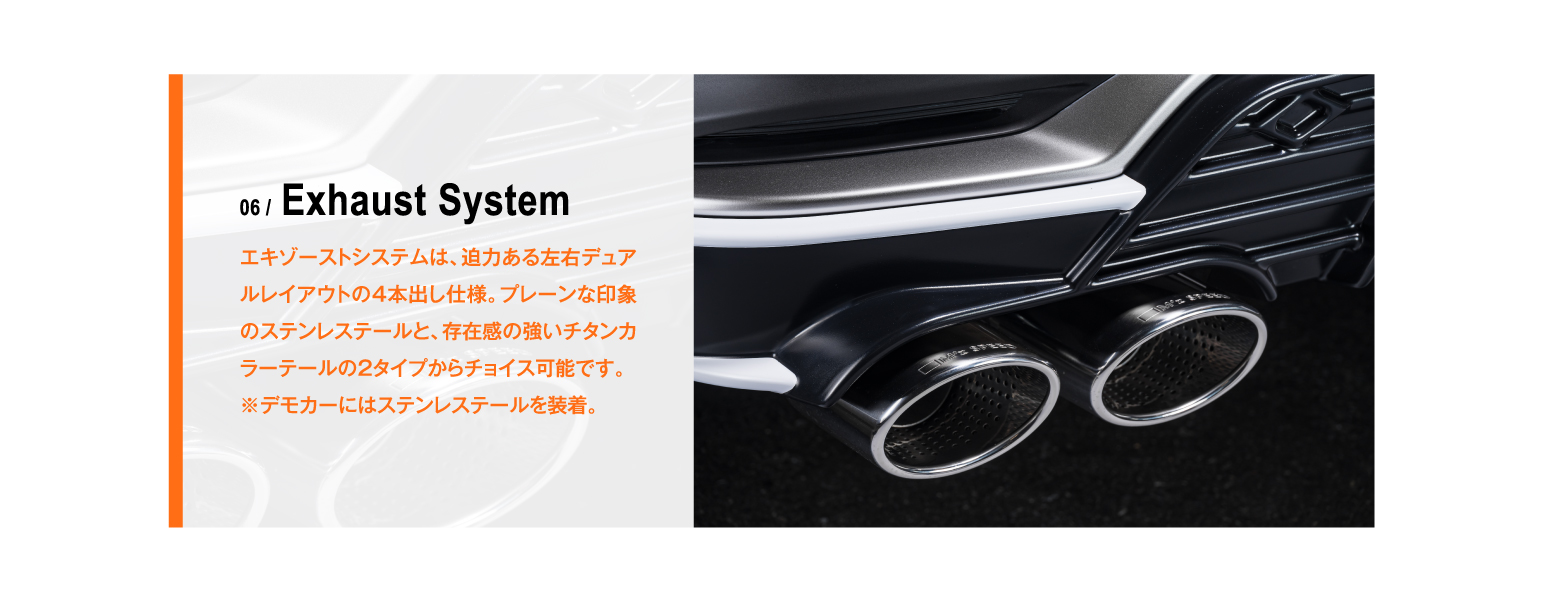 06 / Exhaust System エキゾーストシステムは、迫力ある左右デュアルレイアウトの4本出し仕様。プレーンな印象のステンレステールと、存在感の強いチタンカラーテールの2タイプからチョイス可能です。※デモカーにはステンレステールを装着。