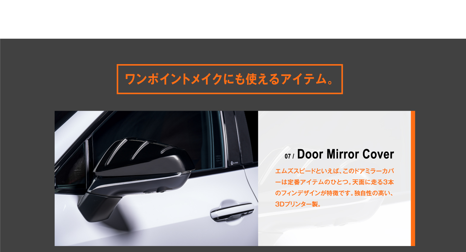 ワンポイントメイクにも使えるアイテム。07 / Door Mirror Cover エムズスピードといえば、このドアミラーカバーは定番アイテムのひとつ。天面に走る3本のフィンデザインが特徴です。独自性の高い、3Dプリンター製。