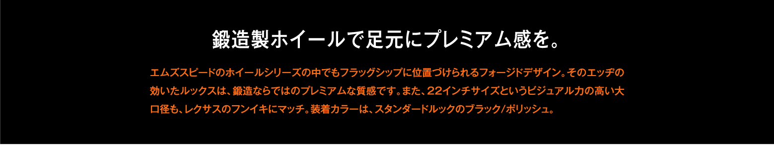 鍛造製ホイールで足元にプレミアム感を。エムズスピードのホイールシリーズの中でもフラッグシップに位置づけられるフォージドデザイン。そのエッヂの効いたルックスは、鍛造ならではのプレミアムな質感です。また、22インチサイズというビジュアル力の高い大口径も、レクサスのフンイキにマッチ。装着カラーは、スタンダードルックのブラック/ポリッシュ。