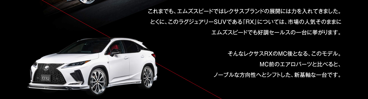 これまでも、エムズスピードではレクサスブランドの展開には力を入れてきました。とくに、このラグジュアリーSUVである『RX』については、市場の人気そのままにエムズスピードでも好調セールスの一台に挙がります。そんなレクサスRXのMC後となる、このモデル。MC前のエアロパーツと比べると、ノーブルな方向性へとシフトした、新基軸な一台です。