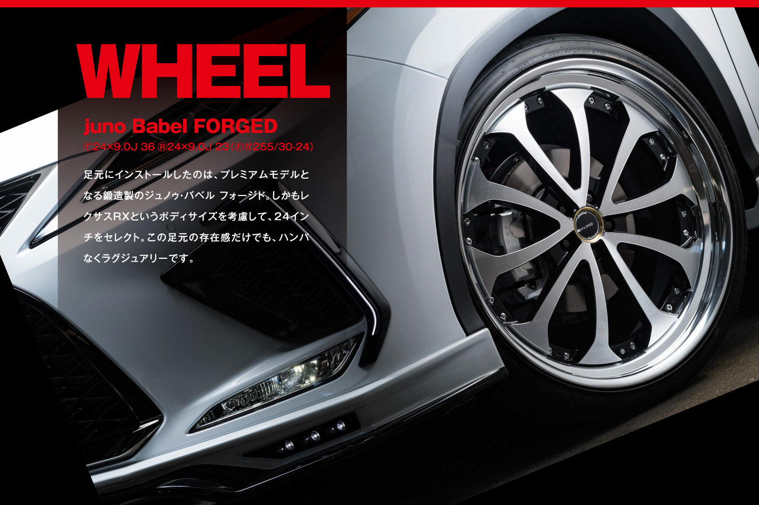 WHEEL　jino Babel FORGED F 24×9.0J 36 R 24×9.0J 23（F R 255/30-24） 足元にインストールしたのは、プレミアムモデルとなる鍛造製のジュノゥ・バベル フォージド。しかもレクサスRXというボディサイズを考慮して、24インチをセレクト。この足元の存在感だけでも、ハンパなくラグジュアリーです。