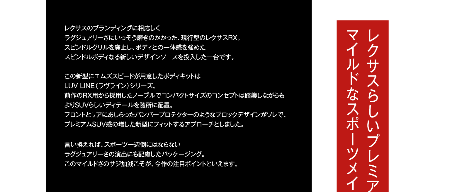 レクサスのブランディングに相応しくラグジュアリーさにいっそう磨きのかかった、現行型のレクサスRX。スピンドルグリルを廃止し、ボディとの一体感を強めたスピンドルボディなる新しいデザインソースを投入した一台です。この新型にエムズスピードが用意したボディキットはLUV LINE（ラヴライン）シリーズ。前作のRX用から採用したノーブルでコンパクトサイズのコンセプトは踏襲しながらもよりSUVらしいディテールを随所に配置。フロントとリアにあしらったバンパープロテクターのようなブロックデザインがソレで、プレミアムSUV感の増した新型にフィットするアプローチとしました。言い換えれば、スポーツ一辺倒にはならないラグジュアリーさの演出にも配慮したパッケージング。このマイルドさのサジ加減こそが、今作の注目ポイントといえます。