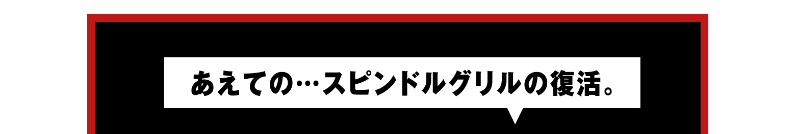 あえての…スピンドルグリルの復活。