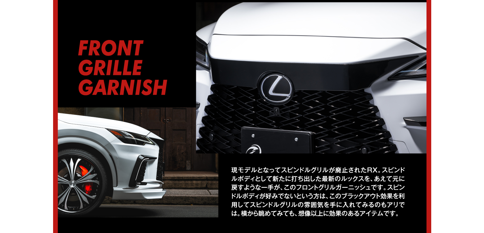 FRONT GRILLE GARNISH/現モデルとなってスピンドルグリルが廃止されたRX。スピンドルボディとして新たに打ち出した最新のルックスを、あえて元に戻すような一手が、このフロントグリルガーニッシュです。スピンドルボディが好みでないという方は、このブラックアウト効果を利用してスピンドルグリルの雰囲気を手に入れてみるのもアリでは。横から眺めてみても、想像以上に効果のあるアイテムです。