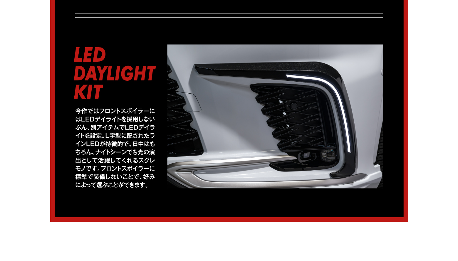 LED DAYLIGHT KIT/今作ではフロントスポイラーにはLEDデイライトを採用しないぶん、別アイテムでLEDデイライトを設定。L字型に配されたラインLEDが特徴的で、日中はもちろん、ナイトシーンでも光の演出として活躍してくれるスグレモノです。フロントスポイラーに標準で装備しないことで、好みによって選ぶことができます。