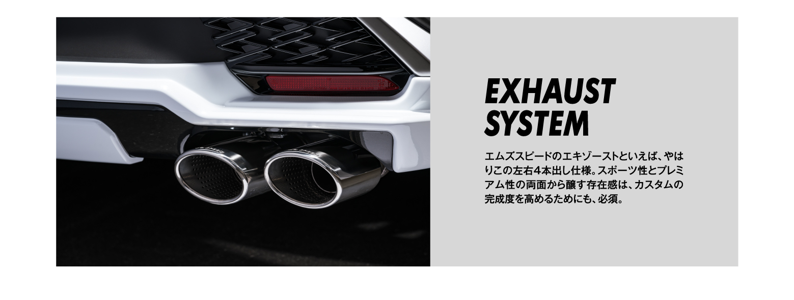 EXHAUST SYSTEM/エムズスピードのエキゾーストといえば、やはりこの左右4本出し仕様。スポーツ性とプレミアム性の両面から醸す存在感は、カスタムの完成度を高めるためにも、必須。