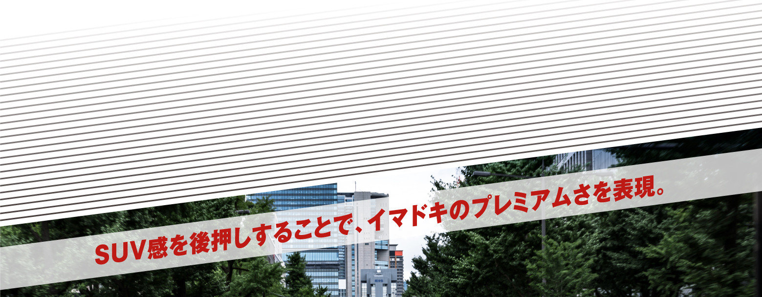 SUV感を後押しすることで、イマドキのプレミアムさを表現。