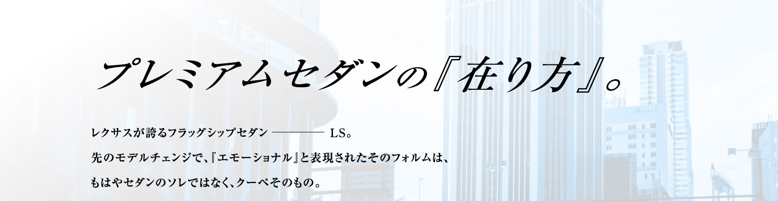 プレミアムセダンの『在り方』。レクサスが誇るフラッグシップセダンLS。先のモデルチェンジで、『エモーショナル』と表現されたそのフォルムは、もはやセダンのソレではなく、クーペそのもの。