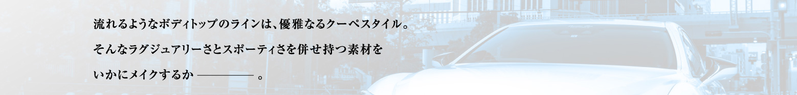 流れるようなボディトップのラインは、優雅なるクーペスタイル。 そんなラグジュアリーさとスポーティさを併せ持つ素材をいかにメイクするか。