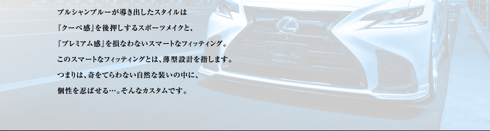 プルシャンブルーが導き出したスタイルは『クーペ感』を後押しするスポーツメイクと、プレミアム感』を
    損なわないスマートなフィッティング。このスマートなフィッティングとは、薄型設計を指します。つまりは、奇をてらわない自然な装いの中に、個性を忍ばせる…。そんなカスタムです。