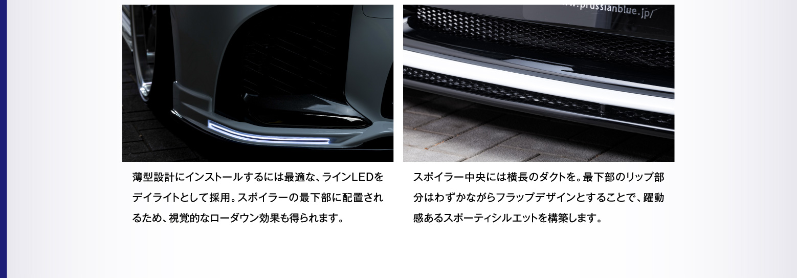 薄型設計にインストールするには最適な、ラインLEDをデイライトとして採用。スポイラーの最下部に配置されるため、視覚的なローダウン効果も得られます。
    スポイラー中央には横長のダクトを。最下部のリップ部分はわずかながらフラップデザインとすることで、躍動感あるスポーティシルエットを構築します。