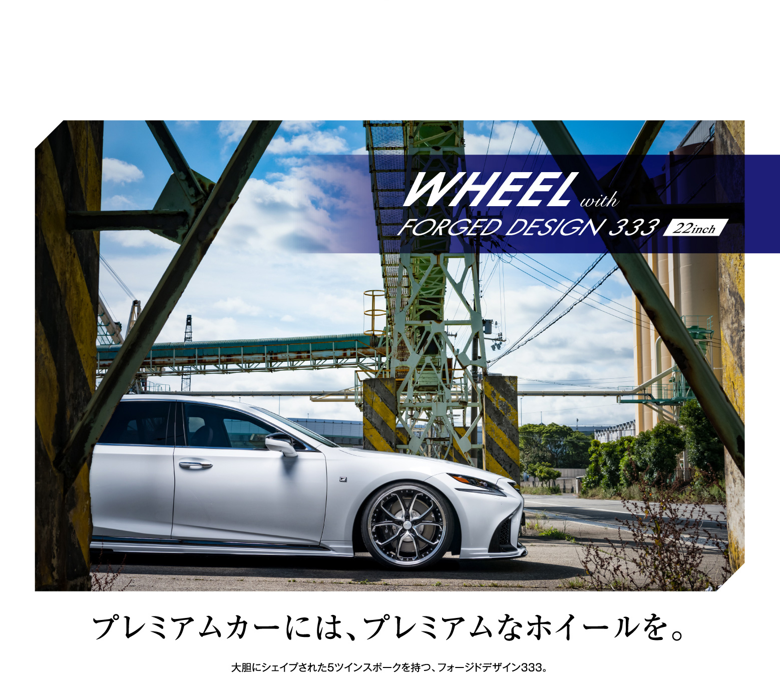 WHEELwithFORGED DESIGN 333 22inch
    プレミアムカーには、プレミアムなホイールを。大胆にシェイプされた5ツインスポークを持つ、フォージドデザイン333。 