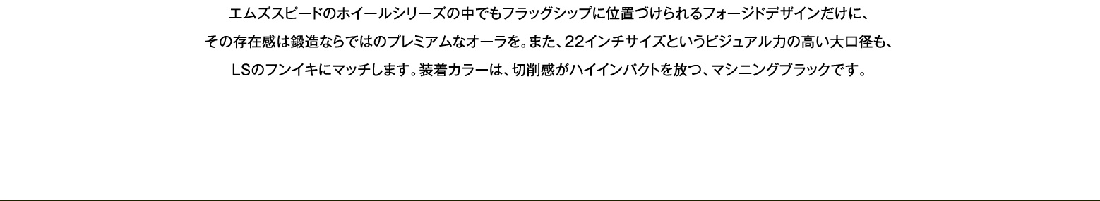 エムズスピードのホイールシリーズの中でもフラッグシップに位置づけられるフォージドデザインだけに、その存在感は鍛造ならではのプレミアムなオーラを。
    また、22インチサイズというビジュアル力の高い大口径も、LSのフンイキにマッチします。装着カラーは、切削感がハイインパクトを放つ、マシニングブラックです。