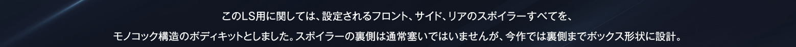 このLS用に関しては、設定されるフロント、サイド、リアのスポイラーすべてを、モノコック構造のボディキットとしました。スポイラーの裏側は通常塞いではいませんが、今作では裏側までボックス形状に設計。