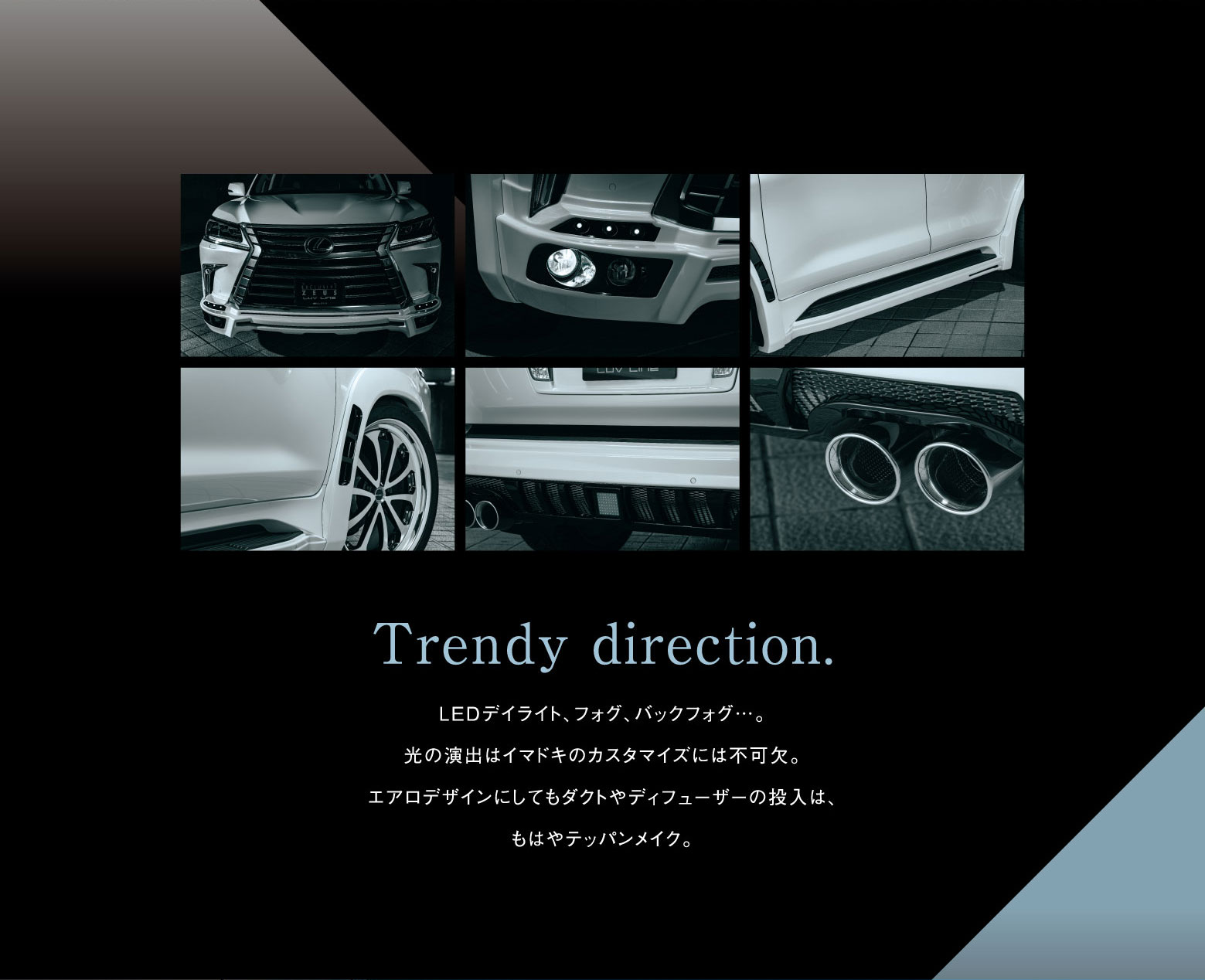 Trendy direction.LEDデイライト、フォグ、バックフォグ…。光の演出はイマドキのカスタマイズには不可欠。エアロデザインにしてもダクトやディフューザーの投入は、もはやテッパンメイク。