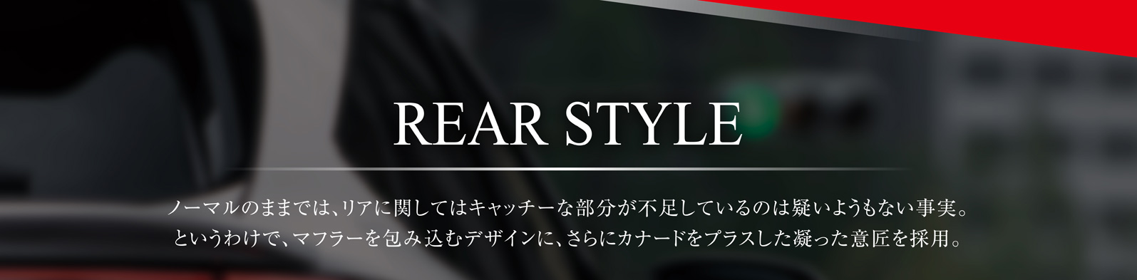 REAR STYLE ノーマルのままでは、リアに関してはキャッチーな部分が不足しているのは疑いようもない事実。というわけで、マフラーを包み込むデザインに、さらにカナードをプラスした凝った意匠を採用。