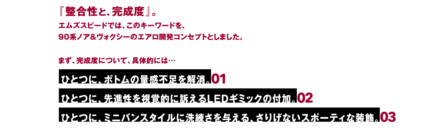 『整合性と、完成度』。エムズスピードでは、このキーワードを、90系ノア＆ヴォクシーのエアロ開発コンセプトとしました。まず、完成度について、具体的には… ひとつに、ボトムの量感不足を解消。01 / ひとつに、先進性を視覚的に訴えるLEDギミックの付加。02 / ひとつに、ミニバンスタイルに洗練さを与える、さりげないスポーティな装飾。03