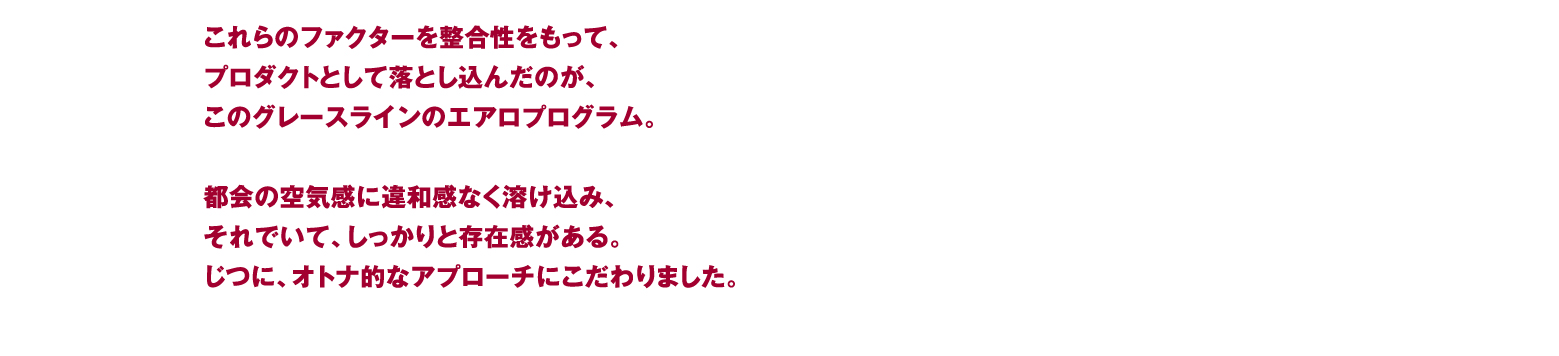 これらのファクターを整合性をもって、プロダクトとして落とし込んだのが、このグレースラインのエアロプログラム。都会の空気感に違和感なく溶け込み、それでいて、しっかりと存在感がある。じつに、オトナ的なアプローチにこだわりました。