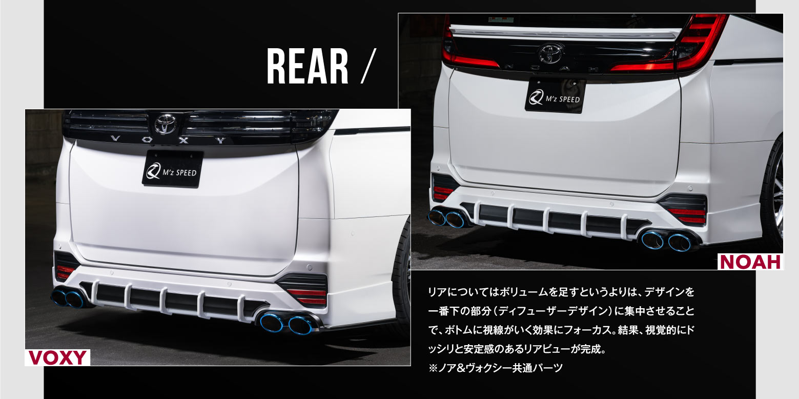 REAR / リアについてはボリュームを足すというよりは、デザインを一番下の部分（ディフューザーデザイン）に集中させることで、ボトムに視線がいく効果にフォーカス。結果、視覚的にドッシリと安定感のあるリアビューが完成。※ノア＆ヴォクシー共通パーツ