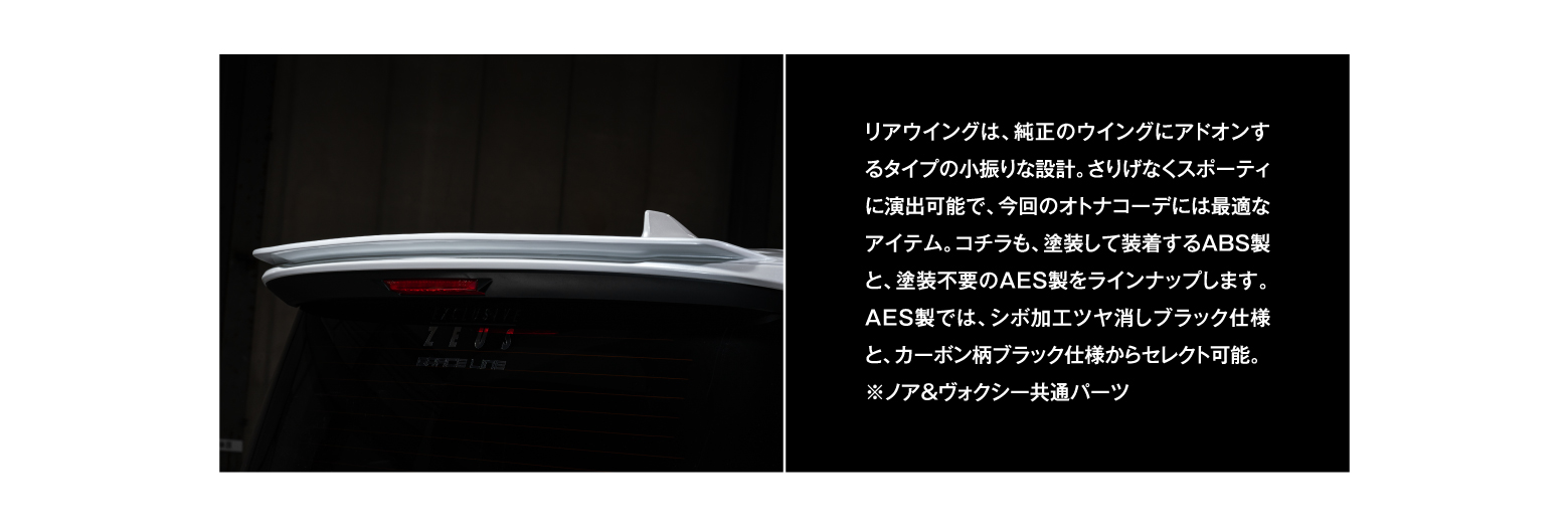 リアウイングは、純正のウイングにアドオンするタイプの小振りな設計。さりげなくスポーティに演出可能で、今回のオトナコーデには最適なアイテム。コチラも、塗装して装着するABS製と、塗装不要のAES製をラインナップします。AES製では、シボ加工ツヤ消しブラック仕様と、カーボン柄ブラック仕様からセレクト可能。※ノア＆ヴォクシー共通パーツ