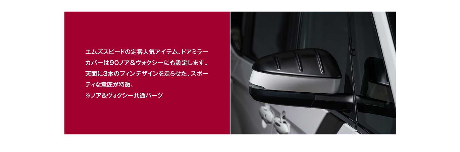 エムズスピードの定番人気アイテム、ドアミラーカバーは90ノア＆ヴォクシーにも設定します。天面に3本のフィンデザインを走らせた、スポーティな意匠が特徴。※ノア＆ヴォクシー共通パーツ