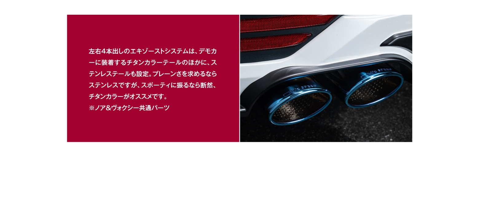 左右4本出しのエキゾーストシステムは、デモカーに装着するチタンカラーテールのほかに、ステンレステールも設定。プレーンさを求めるならステンレスですが、スポーティに振るなら断然、チタンカラーがオススメです。※ノア＆ヴォクシー共通パーツ