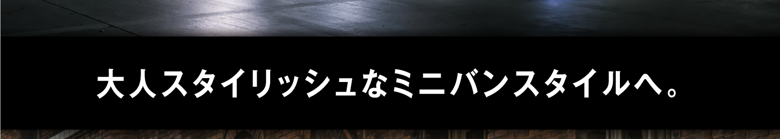 大人スタイリッシュなミニバンスタイルへ。