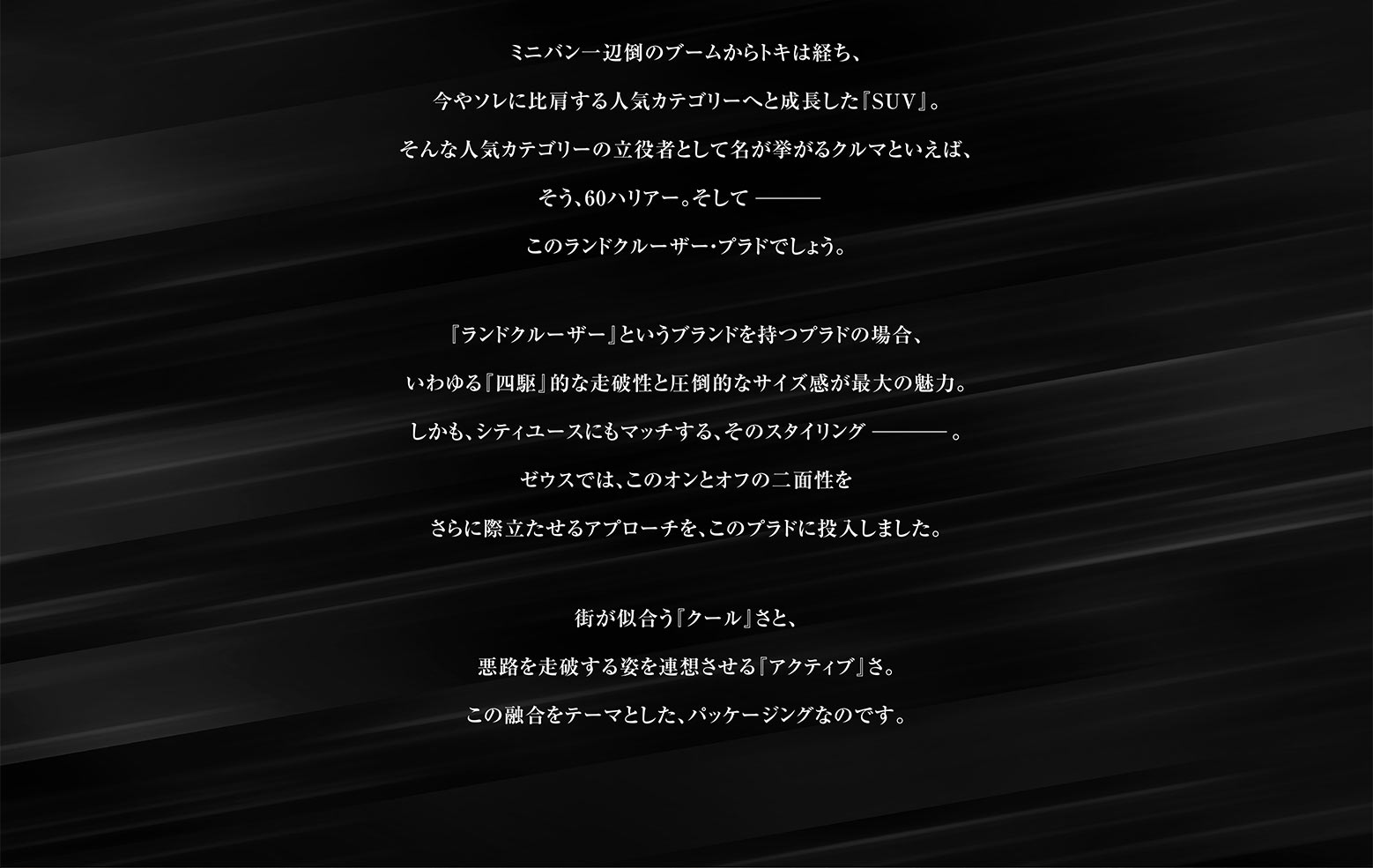 ミニバン一辺倒のブームからトキは経ち、今やソレに比肩する人気カテゴリーへと成長した『SUV』。そんな人気カテゴリーの立役者として名が挙がるクルマといえば、そう、60ハリアー。そして このランドクルーザー・プラドでしょう。『ランドクルーザー』というブランドを持つプラドの場合、いわゆる『四駆』的な走破性と圧倒的なサイズ感が最大の魅力。しかも、シティユースにもマッチする、そのスタイリング。ゼウスでは、このオンとオフの二面性をさらに際立たせるアプローチを、このプラドに投入しました。街が似合う『クール』さと、悪路を走破する姿を連想させる『アクティブ』さ。この融合をテーマとした、パッケージングなのです。