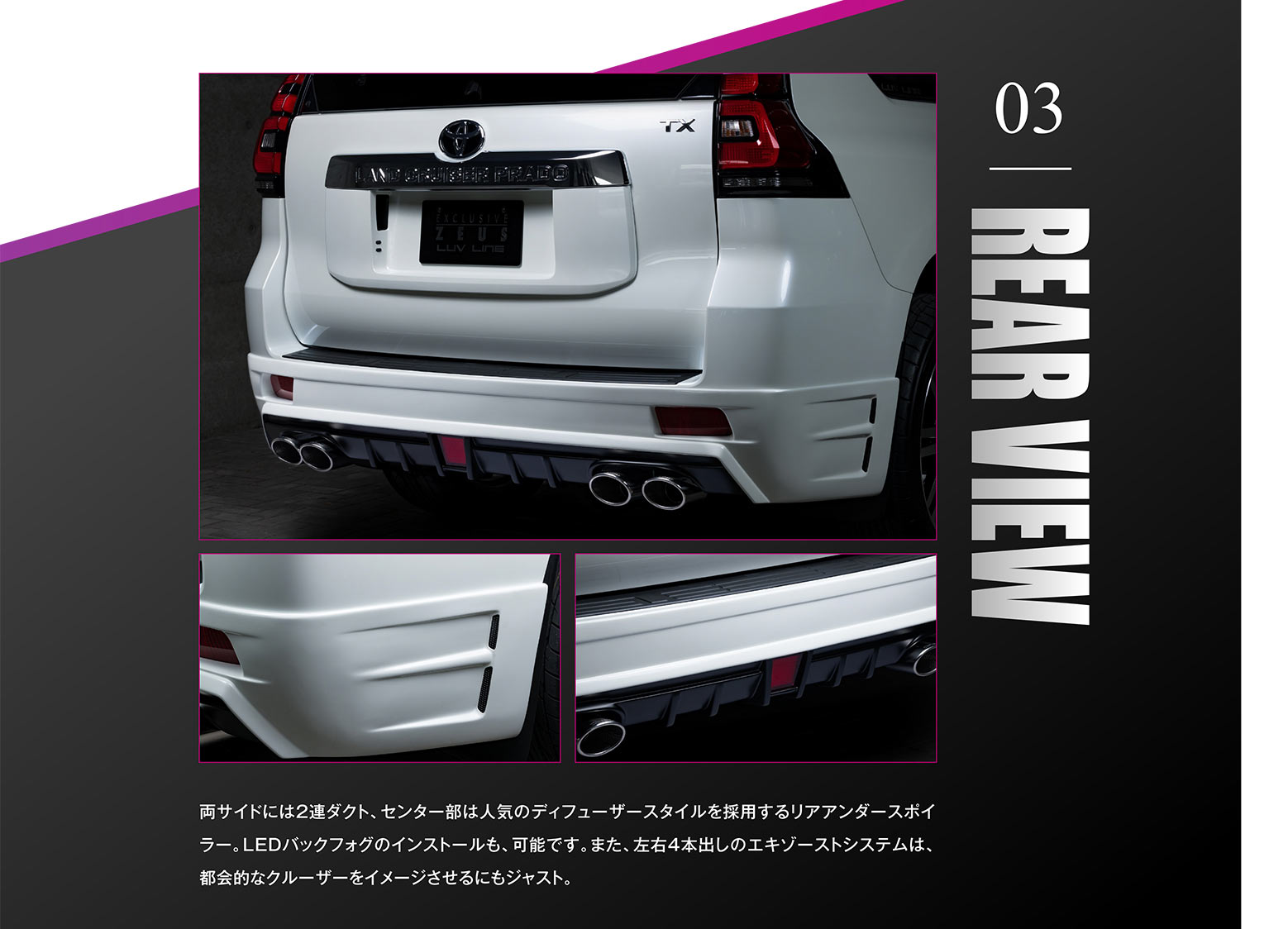 03 REAR VIEW 両サイドには2連ダクト、センター部は人気のディフューザースタイルを採用するリアアンダースポイラー。LEDバックフォグのインストールも、可能です。また、左右4本出しのエキゾーストシステムは、都会的なクルーザーをイメージさせるにもジャスト。