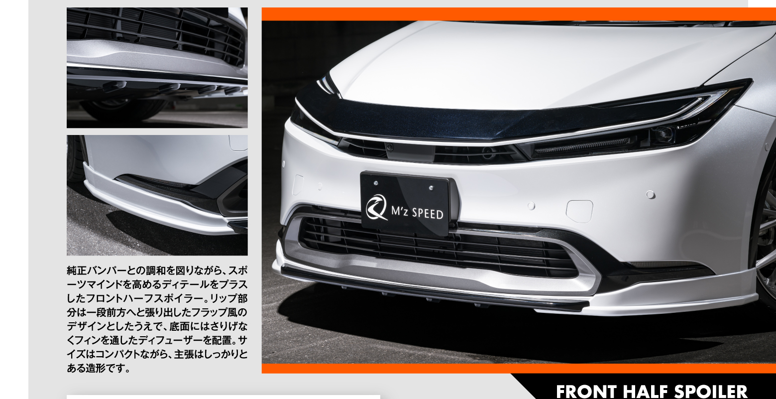 01 FRONT HALF SPOILER: 純正バンパーとの調和を図りながら、スポーツマインドを高めるディテールをプラスしたフロントハーフスポイラー。リップ部分は一段前方へと張り出したフラップ風のデザインとしたうえで、底面にはさりげなくフィンを通したディフューザーを配置。サイズはコンパクトながら、主張はしっかりとある造形です。