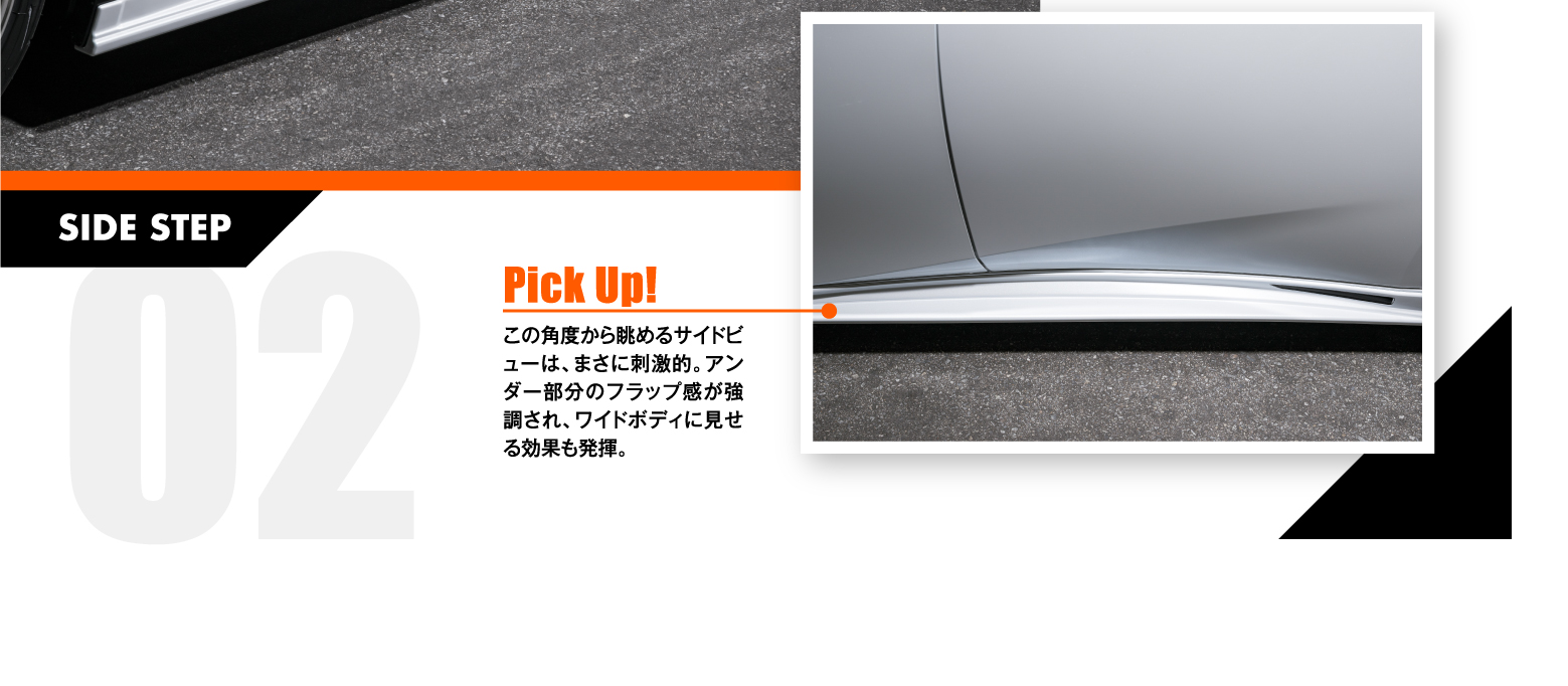 02 SIDE STEP: Pick Up! この角度から眺めるサイドビューは、まさに刺激的。アンダー部分のフラップ感が強調され、ワイドボディに見せる効果も発揮。