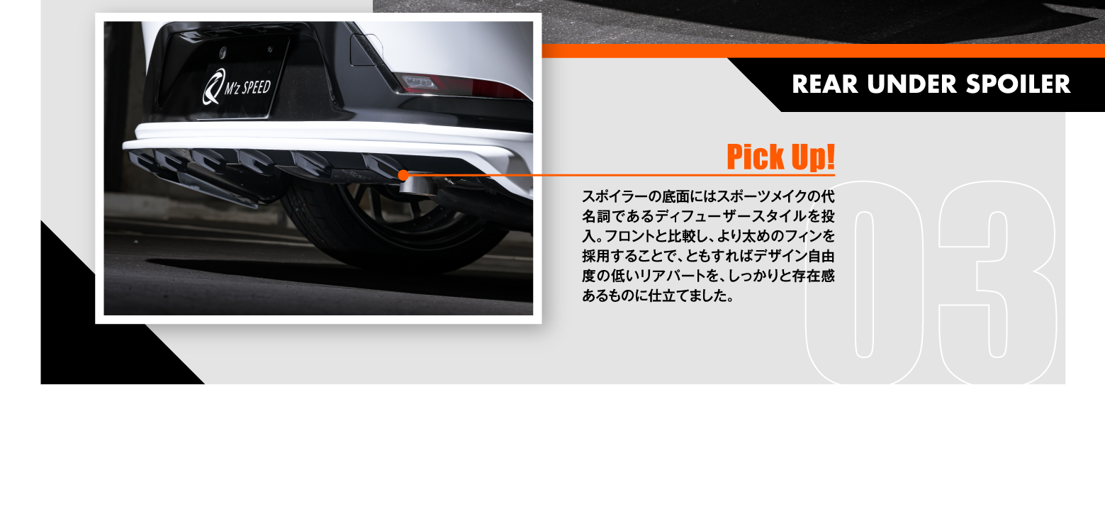 03 REAR UNDER SPOILER: Pick Up! スポイラーの底面にはスポーツメイクの代名詞であるディフューザースタイルを投入。フロントと比較し、より太めのフィンを採用することで、ともすればデザイン自由度の低いリアパートを、しっかりと存在感あるものに仕立てました。