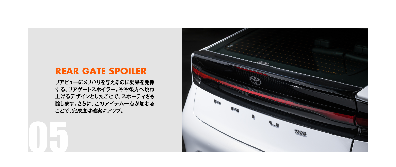 05 REAR GATE SPOILER: リアビューにメリハリを与えるのに効果を発揮する、リアゲートスポイラー。やや後方へ跳ね上げるデザインとしたことで、スポーティさも醸します。さらに、このアイテム一点が加わることで、完成度は確実にアップ。