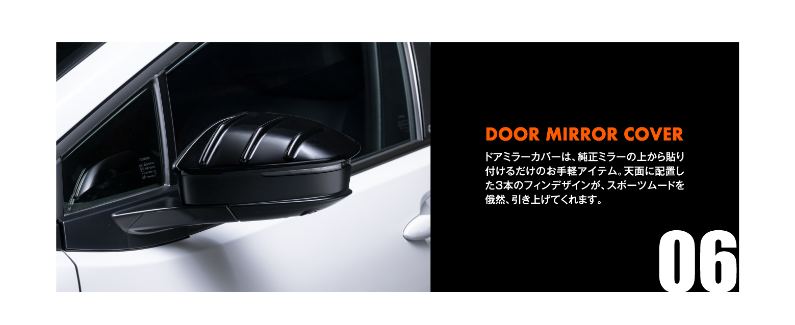 06 DOOR MIRROR COVER: ドアミラーカバーは、純正ミラーの上から貼り付けるだけのお手軽アイテム。天面に配置した3本のフィンデザインが、スポーツムードを俄然、引き上げてくれます。