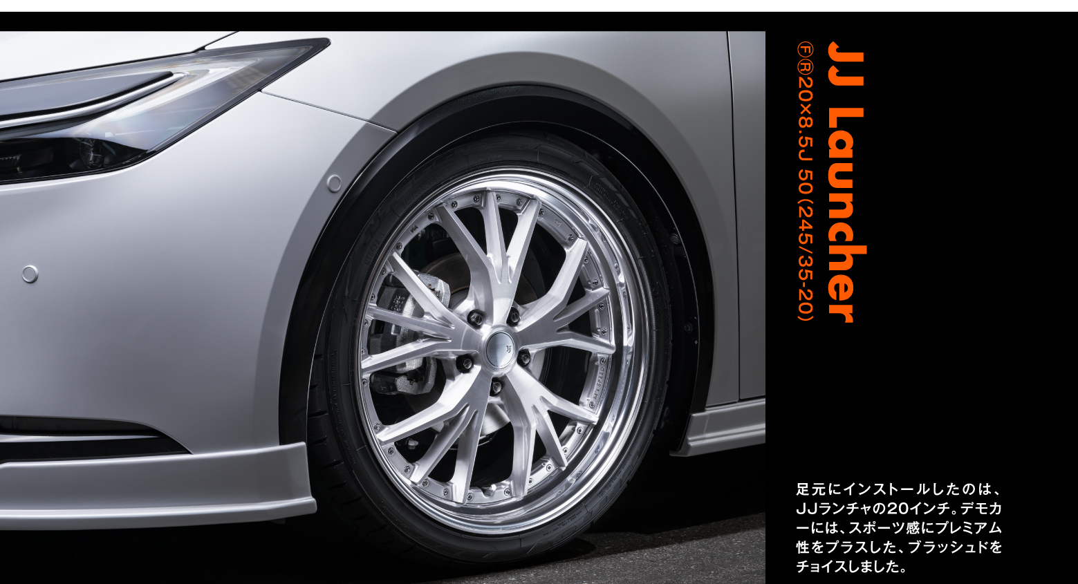 JJ Launcher ⒻⓇ20×8.5J 50（245/35-20）足元にインストールしたのは、JJランチャの20インチ。デモカーには、スポーツ感にプレミアム性をプラスした、ブラッシュドをチョイスしました。