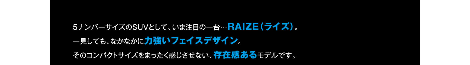 5ナンバーサイズのSUVとして、今注目の一台…RAIZE(ライズ)。一見しても、なかなかに力強いフェイスデザイン。そのコンパクトサイズを全く感じさせない、存在感あるモデルです。