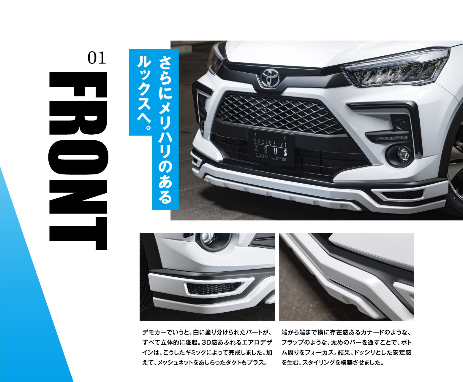 01 FRONT さらにメリハリのあるルックスへ。デモカーでいうと、白に塗り分けられたパートが、全て立体的に隆起。3D感あふれるエアロデザインは、こうしたギミックによって完成しました。加えて、メッシュネットをあしらったダクトもプラス。端から端まで横に存在感あるカナードのようなフラップのような、太めのバーを通すことで、ボトム周りをフォーカス。結果、ドッシリとした安定感を生む、スタイリングを構築させました。