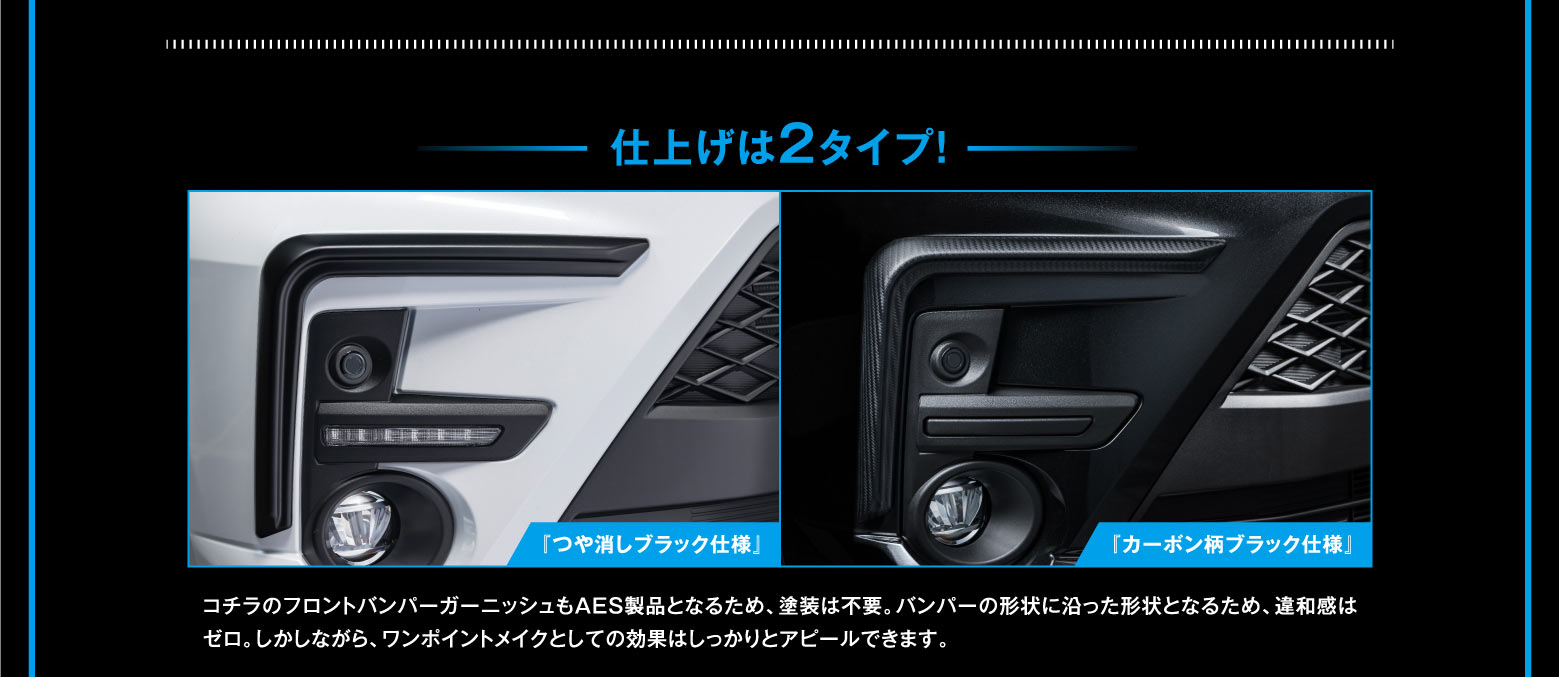 仕上げは2タイプ！ 『つや消しブラック仕様』 『カーボン柄ブラック仕様』 コチラのフロントバンパーガーニッシュもAES製品となるため、塗装は不要。バンパーの形状に沿った形状となるため、違和感はゼロ。しかしながら、ワンポイントメイクとしての効果はしっかりとアピールできます。