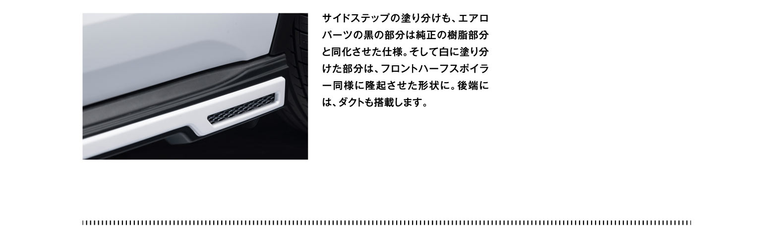 サイドステップの塗り分けも、エアロパーツの黒の部分は純正の樹脂部分と同化させた仕様。そして白に塗り分けた部分は、フロントハーフスポイラー同様に隆起させた形状に。後端には、ダクトも搭載します。