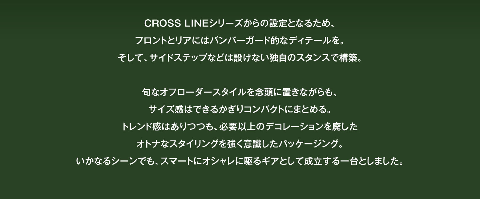 CROSS LINEシリーズからの設定となるため、フロントとリアにはバンパーガード的なディテールを。そして、サイドステップなどは設けない独自のスタンスで構築。旬なオフローダースタイルを念頭に置きながらも、サイズ感はできるかぎりコンパクトにまとめる。トレンド感はありつつも、必要以上のデコレーションを廃したオトナなスタイリングを強く意識したパッケージング。いかなるシーンでも、スマートにオシャレに駆るギアとして成立する一台としました。