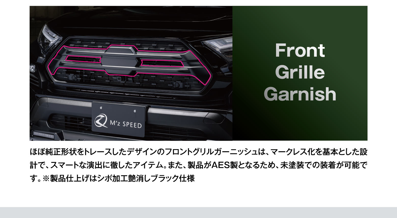 Front Grille Garnish: ほぼ純正形状をトレースしたデザインのフロントグリルガーニッシュは、マークレス化を基本とした設計で、スマートな演出に徹したアイテム。また、製品がAES製となるため、未塗装での装着が可能です。※製品仕上げはシボ加工艶消しブラック仕様