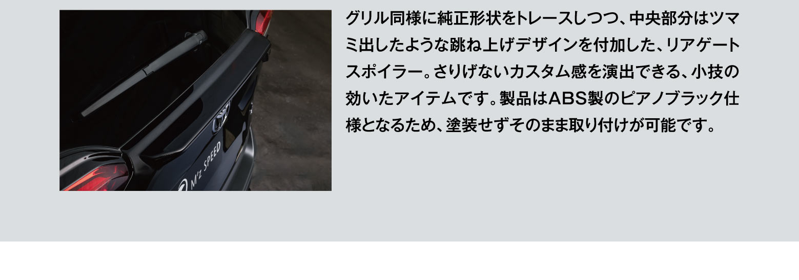 グリル同様に純正形状をトレースしつつ、中央部分はツマミ出したような跳ね上げデザインを付加した、リアゲートスポイラー。さりげないカスタム感を演出できる、小技の効いたアイテムです。製品はABS製のピアノブラック仕様となるため、塗装せずそのまま取り付けが可能です。
