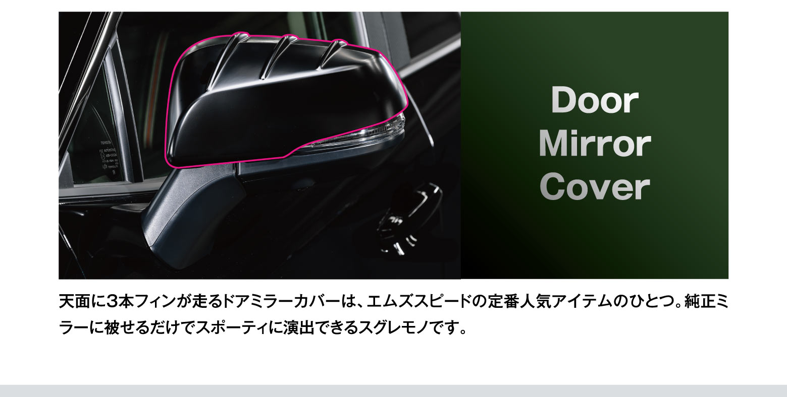 Door Mirror Cover: 天面に3本フィンが走るドアミラーカバーは、エムズスピードの定番人気アイテムのひとつ。純正ミラーに被せるだけでスポーティに演出できるスグレモノです。