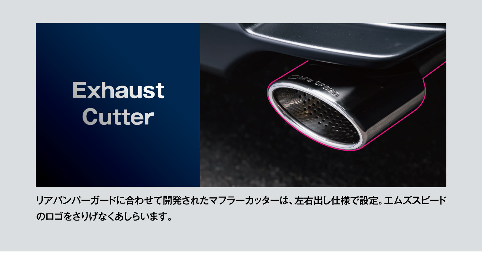 Exhaust Cutter: リアバンパーガードに合わせて開発されたマフラーカッターは、左右出し仕様で設定。エムズスピードのロゴをさりげなくあしらいます。